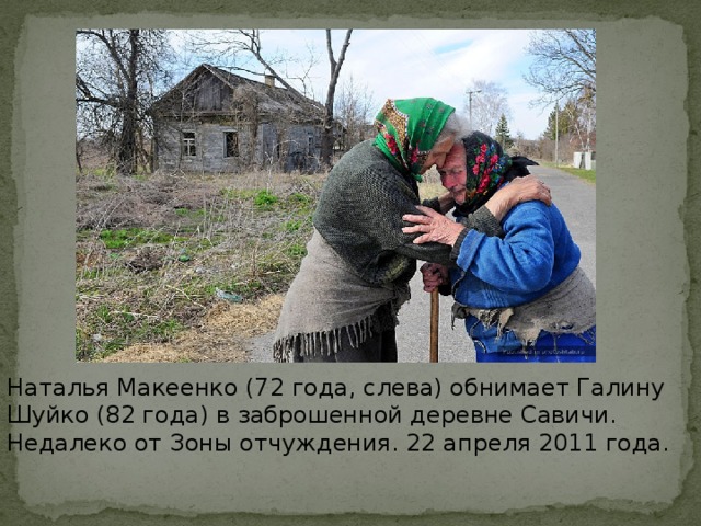 Наталья Макеенко (72 года, слева) обнимает Галину Шуйко (82 года) в заброшенной деревне Савичи. Недалеко от Зоны отчуждения. 22 апреля 2011 года.