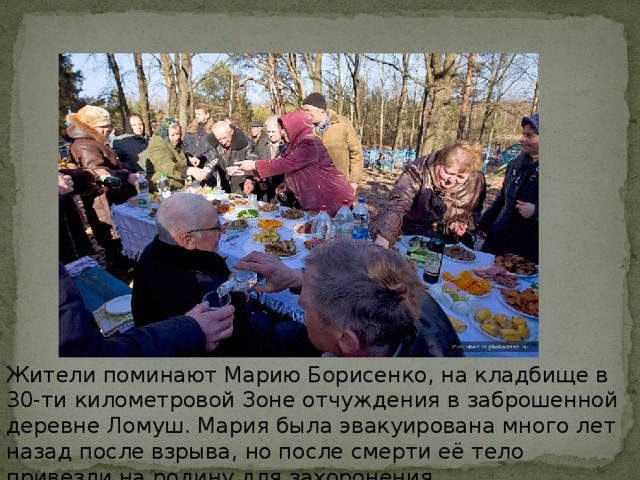 Жители поминают Марию Борисенко, на кладбище в 30-ти километровой Зоне отчуждения в заброшенной деревне Ломуш. Мария была эвакуирована много лет назад после взрыва, но после смерти её тело привезли на родину для захоронения.