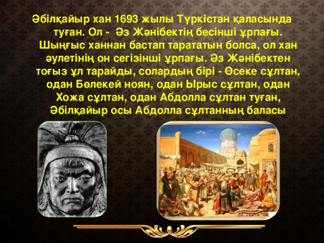 Әбілқайыр хан 1693 жылы Түркістан қаласында туған. Ол - Әз Жәнібектің бесінші ұрпағы. Шыңғыс ханнан бастап тарататын болса, ол хан әулетінің он сегізінші ұрпағы. Әз Жәнібектен тоғыз ұл тарайды, солардың бірі - Өсеке сұлтан, одан Бөлекей ноян, одан Ырыс сұлтан, одан Хожа сұлтан, одан Абдолла сұлтан туған, Әбілқайыр осы Абдолла сұлтанның баласы