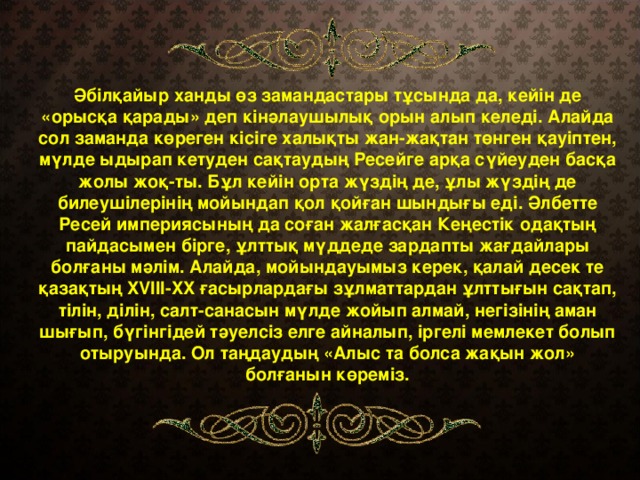 Әбілқайыр ханды өз замандастары тұсында да, кейін де «орысқа қарады» деп кінәлаушылық орын алып келеді. Алайда сол заманда көреген кісіге халықты жан-жақтан төнген қауіптен, мүлде ыдырап кетуден сақтаудың Ресейге арқа сүйеуден басқа жолы жоқ-ты. Бұл кейін орта жүздің де, ұлы жүздің де билеушілерінің мойындап қол қойған шындығы еді. Әлбетте Ресей империясының да соған жалғасқан Кеңестік одақтың пайдасымен бірге, ұлттық мүддеде зардапты жағдайлары болғаны мәлім. Алайда, мойындауымыз керек, қалай десек те қазақтың XVIII-XX ғасырлардағы зұлматтардан ұлттығын сақтап, тілін, ділін, салт-санасын мүлде жойып алмай, негізінің аман шығып, бүгінгідей тәуелсіз елге айналып, іргелі мемлекет болып отыруында. Ол таңдаудың «Алыс та болса жақын жол» болғанын көреміз.