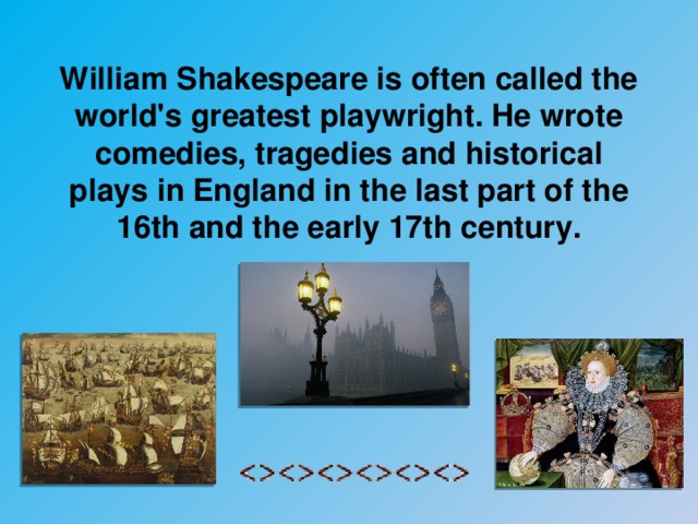 William Shakespeare is often called the world's greatest playwright. He wrote comedies, tragedies and historical plays in England in the last part of the 16th and the early 17th century.