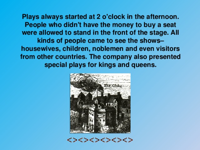 Plays always started at 2 o'clock in the afternoon. People who didn't have the money to buy a seat were allowed to stand in the front of the stage. All kinds of people came to see the shows– housewives, children, noblemen and even visitors from other countries. The company also presented special plays for kings and queens.