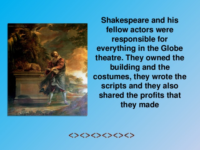 Shakespeare and his fellow actors were responsible for everything in the Globe theatre. They owned the building and the costumes, they wrote the scripts and they also shared the profits that they made