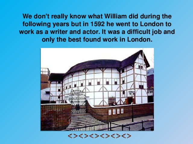 We don't really know what William did during the following years but in 1592 he went to London to work as a writer and actor. It was a difficult job and only the best found work in London.