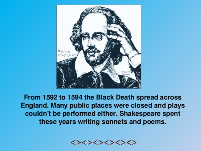 From 1592 to 1594 the Black Death spread across England. Many public places were closed and plays couldn't be performed either. Shakespeare spent these years writing sonnets and poems.