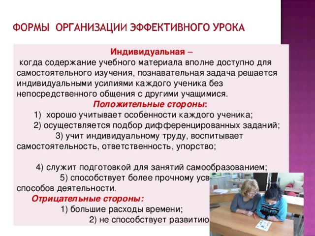 Индивидуальная –  когда содержание учебного материала вполне доступно для самостоятельного изучения, познавательная задача решается индивидуальными усилиями каждого ученика без непосредственного общения с другими учащимися. Положительные стороны :  1) хорошо учитывает особенности каждого ученика;  2) осуществляется подбор дифференцированных заданий;  3) учит индивидуальному труду, воспитывает самостоятельность, ответственность, упорство;   4) служит подготовкой для занятий самообразованием; 5) способствует более прочному усвоению зун и способов деятельности .  Отрицательные стороны:    1) большие расходы времени;  2) не способствует развитию коллективизма .