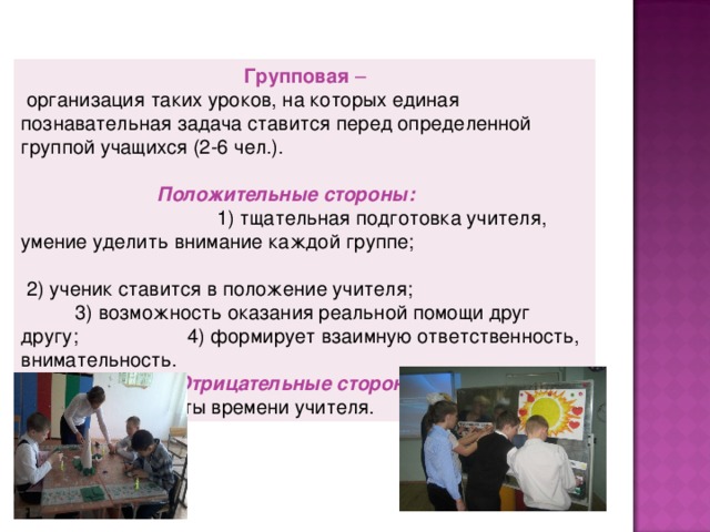 Групповая –  организация таких уроков, на которых единая познавательная задача ставится перед определенной группой учащихся (2-6 чел.).  Положительные стороны:    1) тщательная подготовка учителя, умение уделить внимание каждой группе;   2) ученик ставится в положение учителя;  3) возможность оказания реальной помощи друг другу;  4) формирует взаимную ответственность, внимательность. Отрицательные стороны:  1) большие затраты времени учителя.