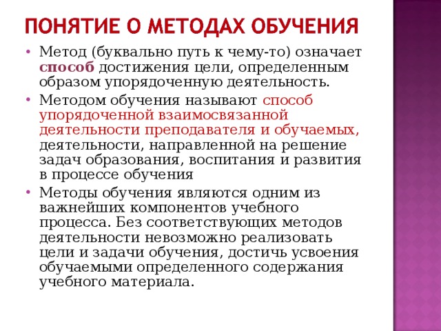 Метод (буквально путь к чему-то) означает способ достижения цели, определенным образом упорядоченную деятельность. Методом обучения называют способ упорядоченной взаимосвязанной деятельности преподавателя и обучаемых, деятельности, направленной на решение задач образования, воспитания и развития в процессе обучения Методы обучения являются одним из важнейших компонентов учебного процесса. Без соответствующих методов деятельности невозможно реализовать цели и задачи обучения, достичь усвоения обучаемыми определенного содержания учебного материала.