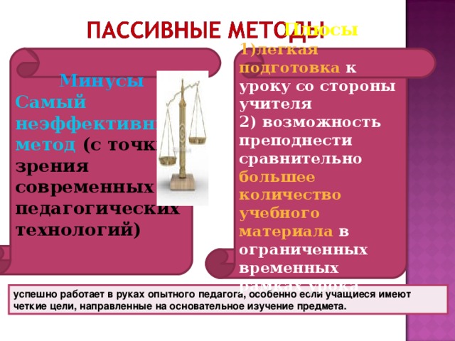 Плюсы Минусы 1)легкая подготовка к уроку со стороны учителя Самый неэффективный метод  (с точки зрения современных педагогических технологий) 2) возможность преподнести сравнительно большее количество учебного материала в ограниченных временных рамках урока  успешно работает в руках опытного педагога, особенно если учащиеся имеют четкие цели, направленные на основательное изучение предмета.