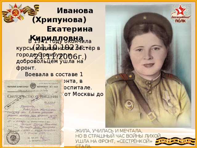 Иванова (Хрипунова)  Екатерина Кирилловна (21.10.1923г.-21.11.2006г.)  В 1941 году окончила курсы медицинских сестёр в городе Оренбург и добровольцем ушла на фронт.  Воевала в составе 1 Украинского фронта, в прифронтовом госпитале.  Прошла путь от Москвы до Берлина. ЖИЛА, УЧИЛАСЬ И МЕЧТАЛА, НО В СТРАШНЫЙ ЧАС ВОЙНЫ ЛИХОЙ, УШЛА НА ФРОНТ, «СЕСТРЁНКОЙ» СТАЛА.