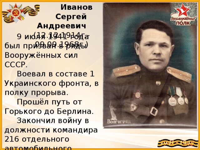 Иванов  Сергей Андреевич (12.12.1914г.-09.09.1968г.)  9 июля 1941 года был призван в ряды Вооружённых сил СССР.  Воевал в составе 1 Украинского фронта, в полку прорыва.  Прошёл путь от Горького до Берлина.  Закончил войну в должности командира 216 отдельного автомобильного взвода 4 танковой армии 1 украинского фронта.