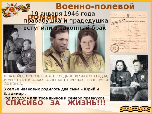 Военно-полевой роман…  19 января 1946 года прабабушка и прадедушка вступили в законный брак И НА ВОЙНЕ ЛЮБОВЬ БЫВАЕТ, КОГДА ВСТРЕЧАЮТСЯ СЕРДЦА, И МИР ВЕСЬ В КРАСКАХ РАСЦВЕТАЕТ, В МЕЧТАХ – БЫТЬ ВМЕСТЕ, ДО КОНЦА. В семье Ивановых родилось два сына – Юрий и Владимир . Род продолжили трое внуков и семеро правнуков. СПАСИБО ЗА ЖИЗНЬ!!!