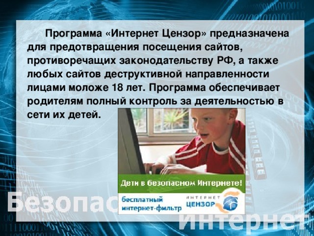 Программа «Интернет Цензор» предназначена для предотвращения посещения сайтов, противоречащих законодательству РФ, а также любых сайтов деструктивной направленности лицами моложе 18 лет. Программа обеспечивает родителям полный контроль за деятельностью в сети их детей.