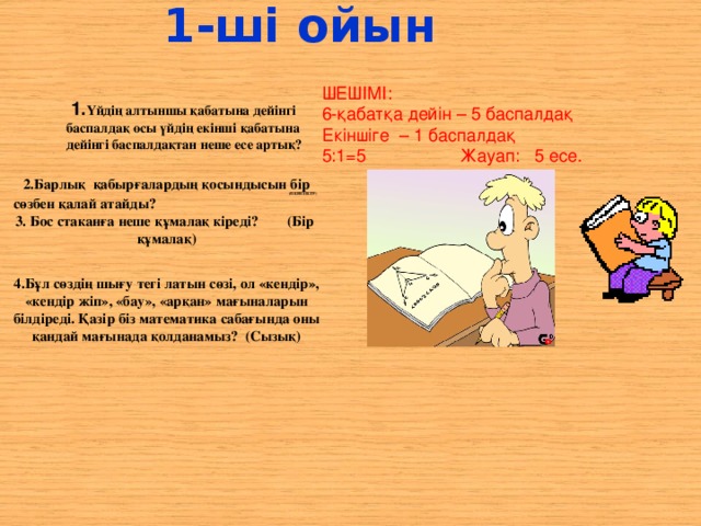 1-ші ойын ШЕШІМІ: 6-қабатқа дейін – 5 баспалдақ Екіншіге – 1 баспалдақ 5:1=5 Жауап: 5 есе.  1. Үйдің алтыншы қабатына дейінгі баспалдақ осы үйдің екінші қабатына дейінгі баспалдақтан неше есе артық? 2.Барлық қабырғалардың қосындысын бір сөзбен қалай атайды?  3. Бос стаканға неше құмалақ кіреді? (Бір құмалақ)  4.Бұл сөздің шығу тегі латын сөзі, ол «кендір», «кендір жіп», «бау», «арқан» мағыналарын білдіреді. Қазір біз математика сабағында оны қандай мағынада қолданамыз? (Сызық)   (ПЕРИМЕТР)