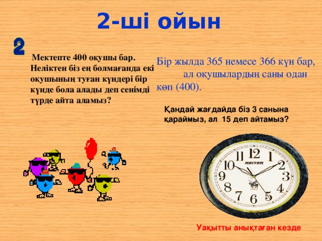 2-ші ойын  Мектепте 400 оқушы бар. Неліктен біз ең болмағанда екі оқушының туған күндері бір күнде бола алады деп сенімді түрде айта аламыз? Бір жылда 365 немесе 366 күн бар, ал оқушылардың саны одан көп (400). Қандай жағдайда біз 3 санына қараймыз, ал 15 деп айтамыз? Уақытты анықтаған кезде