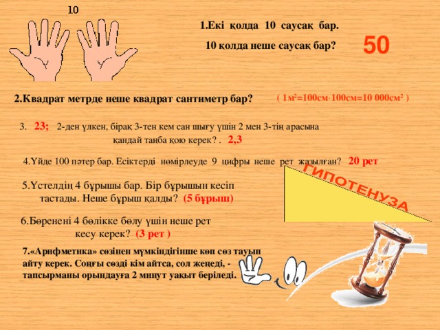 1.Екі қолда 10 саусақ бар. 10 қолда неше саусақ бар? 50 2.Квадрат метрде неше квадрат сантиметр бар? ( 1м 2 =100см  100см=10 000см 2 ) 3. 23; 2-ден үлкен, бірақ 3-тен кем сан шығу үшін 2 мен 3-тің арасына қандай таңба қою керек?  . 2,3 4.Үйде 100 пәтер бар. Есіктерді нөмірлеуде 9 цифры неше рет жазылған? 20 рет 5.Үстелдің 4 бұрышы бар. Бір бұрышын кесіп тастады. Неше бұрыш қалды? (5 бұрыш) 6.Бөренені 4 бөлікке бөлу үшін неше рет кесу керек? (3 рет ) 7.«Арифметика» сөзінен мүмкіндігінше көп сөз тауып айту керек. Соңғы сөзді кім айтса, сол жеңеді, - тапсырманы орындауға 2 минут уақыт беріледі.