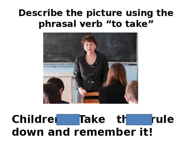 Describe the picture using the phrasal verb “to take” Children! Take this rule down and remember it!