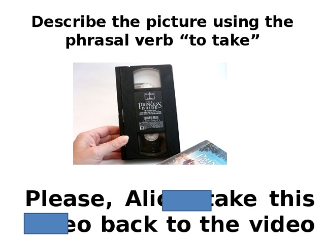 Describe the picture using the phrasal verb “to take” Please, Alice, take this video back to the video room.
