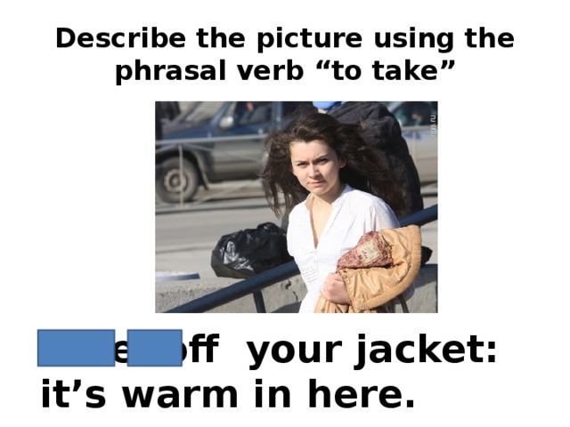 Describe the picture using the phrasal verb “to take” Take off your jacket: it’s warm in here.
