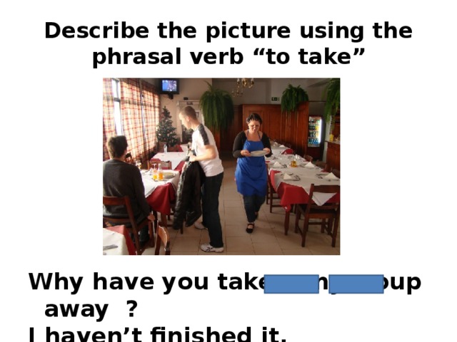 Describe the picture using the phrasal verb “to take” Why have you taken my soup away ? I haven’t finished it.