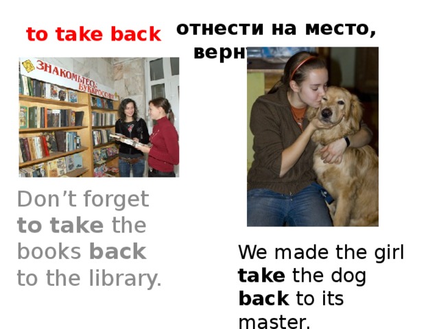 отнести на место, вернуть to take back  Don’t forget to take the books back to the library. We made the girl take the dog back to its master.