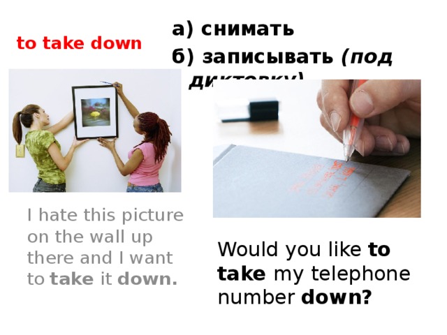 to take down а) снимать б) записывать (под диктовку) I hate this picture on the wall up there and I want to take it down. Would you like to take my telephone number down?