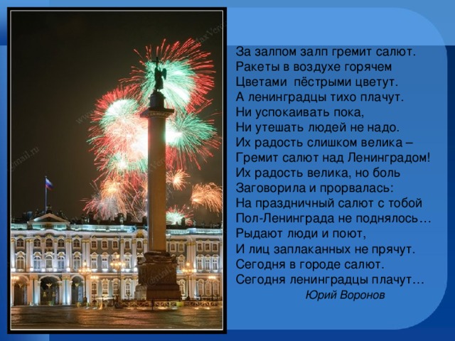 За залпом залп гремит салют.  Ракеты в воздухе горячем  Цветами пёстрыми цветут.  А ленинградцы тихо плачут.  Ни успокаивать пока,  Ни утешать людей не надо.  Их радость слишком велика –  Гремит салют над Ленинградом!  Их радость велика, но боль  Заговорила и прорвалась:  На праздничный салют с тобой  Пол-Ленинграда не поднялось…  Рыдают люди и поют,  И лиц заплаканных не прячут.  Сегодня в городе салют.  Сегодня ленинградцы плачут…   Юрий Воронов