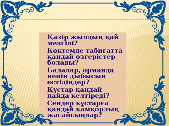 Қазір жылдың қай мезгілі? Көктемде табиғатта қандай өзгерістер болады? Балалар, орманда ненің дыбысын естідіңдер? Құстар қандай пайда келтіреді? Сендер құстарға қандай қамқорлық жасайсыңдар?