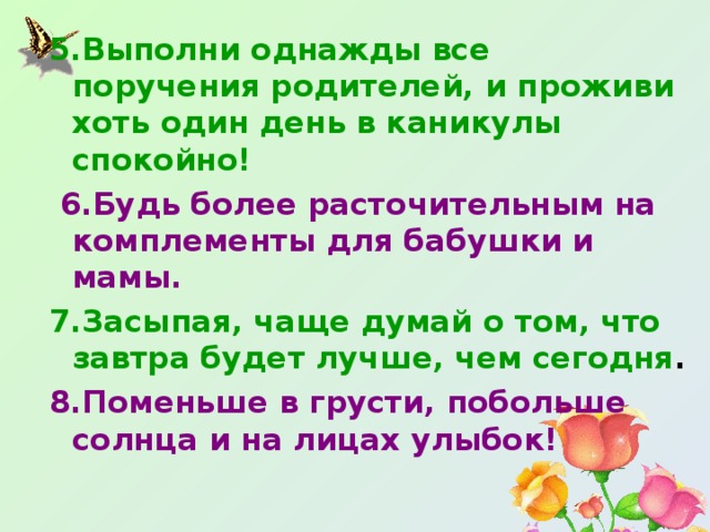 5.Выполни однажды все поручения родителей, и проживи хоть один день в каникулы спокойно!  6.Будь более расточительным на комплементы для бабушки и мамы. 7.Засыпая, чаще думай о том, что завтра будет лучше, чем сегодня . 8.Поменьше в грусти, побольше солнца и на лицах улыбок!