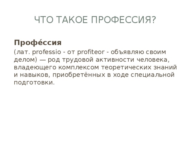 Что такое профессия? Профе́ссия  (лат. professio - от profiteor - объявляю своим делом) — род трудовой активности человека, владеющего комплексом теоретических знаний и навыков, приобретённых в ходе специальной подготовки.