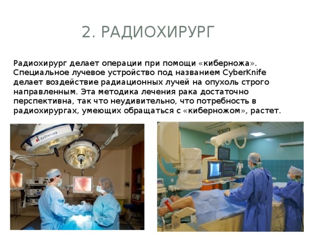 2. Радиохирург Радиохирург делает операции при помощи «киберножа». Специальное лучевое устройство под названием CyberKnife делает воздействие радиационных лучей на опухоль строго направленным. Эта методика лечения рака достаточно перспективна, так что неудивительно, что потребность в радиохирургах, умеющих обращаться с «киберножом», растет.