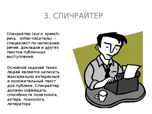 3. спичрайтер Спичрайтер (англ. speech-речь, writer-писатель) – специалист по написанию речей, докладов и других текстов публичных выступлений. Основной задачей таких людей является написать максимально интересный и положительный текст для публики. Спичрайтер должен совмещать способности политолога, актера, психолога, литератора.