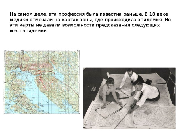 На самом деле, эта профессия была известна раньше. В 18 веке медики отмечали на картах зоны, где происходила эпидемия. Но эти карты не давали возможности предсказания следующих мест эпидемии.