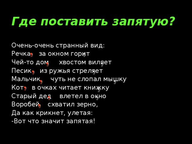 Где поставить запятую? Очень-очень странный вид: Речка за окном горит Чей-то дом хвостом виляет Песик из ружья стреляет Мальчик чуть не слопал мышку Кот в очках читает книжку Старый дед влетел в окно Воробей схватил зерно, Да как крикнет, улетая: -Вот что значит запятая!