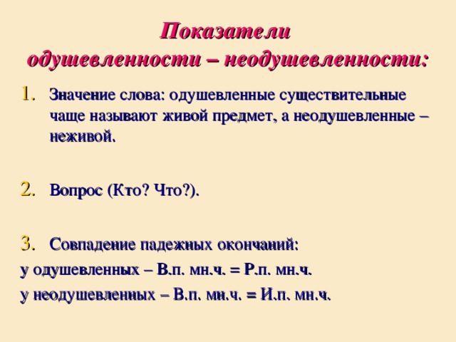 Показатели  одушевленности – неодушевленности: Значение слова: одушевленные существительные чаще называют живой предмет, а неодушевленные – неживой.  Вопрос (Кто? Что?).  Совпадение падежных окончаний: у одушевленных – В.п. мн.ч. = Р.п. мн.ч. у неодушевленных – В.п. мн.ч. = И.п. мн.ч.