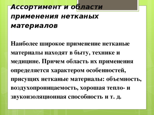 Ассортимент и области применения нетканых материалов   Наиболее широкое применение нетканые материалы находят в быту, технике и медицине. Причем область их применения определяется характером особенностей, присущих нетканые материалы: объемность, воздухопроницаемость, хорошая тепло- и звукоизоляционная способность и т. д.