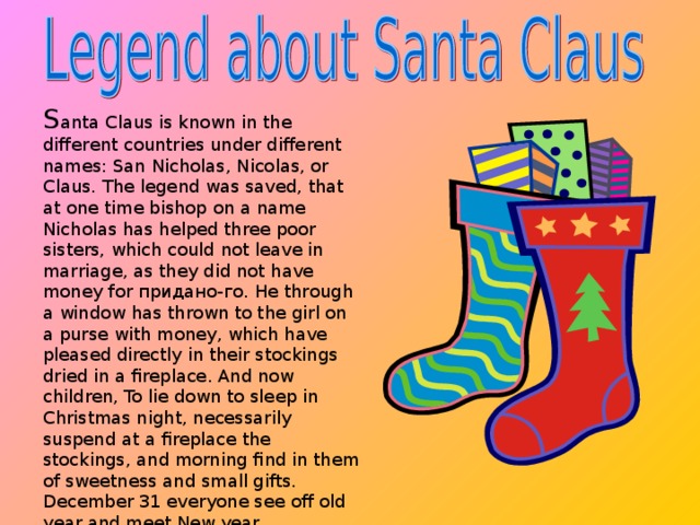 S anta Claus is known in the different countries under different names: San Nicholas, Nicolas, or Claus. The legend was saved, that at one time bishop on a name Nicholas has helped three poor sisters, which could not leave in marriage, as they did not have money for придано-го. He through a window has thrown to the girl on a purse with money, which have pleased directly in their stockings dried in a fireplace. And now children, To lie down to sleep in Christmas night, necessarily suspend at a fireplace the stockings, and morning find in them of sweetness and small gifts. December 31 everyone see off old year and meet New year.