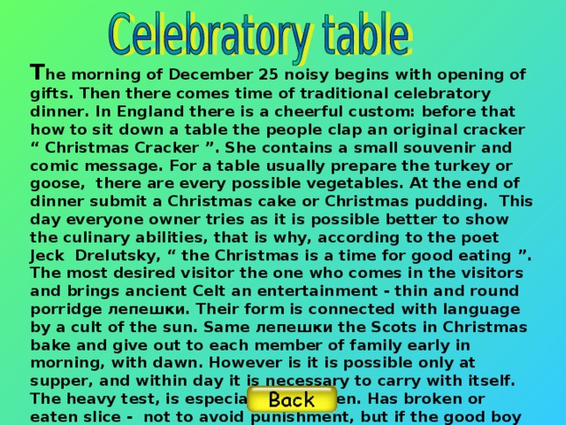 T he morning of December 25 noisy begins with opening of gifts. Then there comes time of traditional celebratory dinner. In England there is a cheerful custom: before that how to sit down a table the people clap an original cracker “ Christmas Cracker ”. She contains a small souvenir and comic message. For a table usually prepare the turkey or goose, there are every possible vegetables. At the end of dinner submit a Christmas cake or Christmas pudding. This day everyone owner tries as it is possible better to show the culinary abilities, that is why, according to the poet Jeck Drelutsky, “ the Christmas is a time for good eating ”. The most desired visitor the one who comes in the visitors and brings ancient Celt an entertainment - thin and round porridge лепешки. Their form is connected with language by a cult of the sun. Same лепешки the Scots in Christmas bake and give out to each member of family early in morning, with dawn. However is it is possible only at supper, and within day it is necessary to carry with itself. The heavy test, is especial for children. Has broken or eaten slice - not to avoid punishment, but if the good boy has saved лепешку untouched -, next year he or she will wait good.