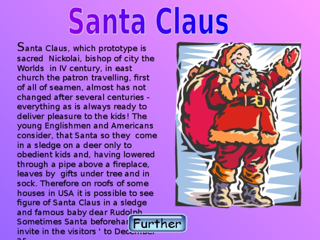 S anta Claus, which prototype is sacred Nickolai, bishop of city the Worlds in IV century, in east church the patron travelling, first of all of seamen, almost has not changed after several centuries - everything as is always ready to deliver pleasure to the kids! The young Englishmen and Americans consider, that Santa so they come in a sledge on a deer only to obedient kids and, having lowered through a pipe above a fireplace, leaves by gifts under tree and in sock. Therefore on roofs of some houses in USA it is possible to see figure of Santa Claus in a sledge and famous baby dear Rudolph. Sometimes Santa beforehand invite in the visitors ' to December 25.