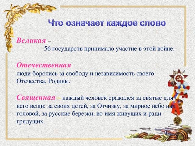 Великая –  56 государств принимало участие в этой войне. Отечественная – люди боролись за свободу и независимость своего Отечества, Родины. Священная  – каждый человек сражался за святые для него вещи: за своих детей, за Отчизну, за мирное небо над головой, за русские березки, во имя живущих и ради грядущих.