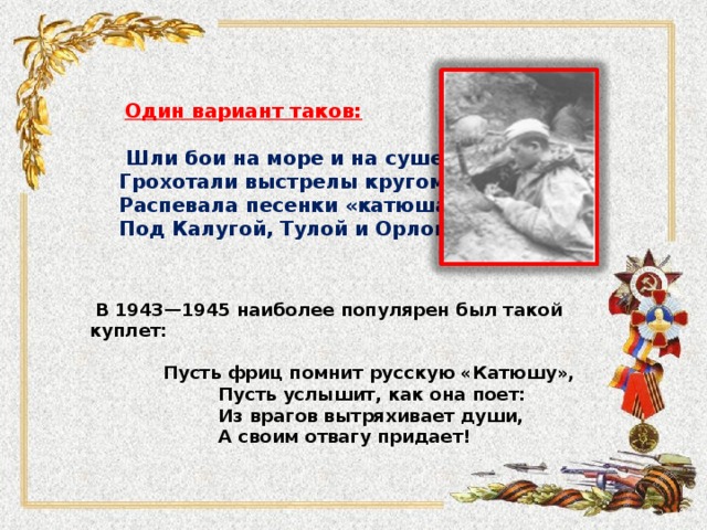 Один вариант таков:   Шли бои на море и на суше, Грохотали выстрелы кругом – Распевала песенки «катюша» Под Калугой, Тулой и Орлом.  В 1943—1945 наиболее популярен был такой куплет:   Пусть фриц помнит русскую «Катюшу»,  Пусть услышит, как она поет:  Из врагов вытряхивает души,  А своим отвагу придает!