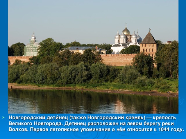 Новгородский дети́нец (также Новгородский кремль) — крепость Великого Новгорода. Детинец расположен на левом берегу реки Волхов. Первое летописное упоминание о нём относится к 1044 году.