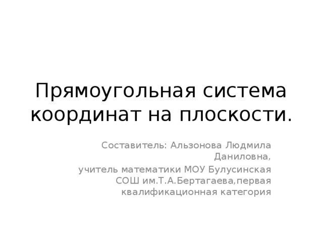 Прямоугольная система координат на плоскости. Составитель: Альзонова Людмила Даниловна, учитель математики МОУ Булусинская СОШ им.Т.А.Бертагаева,первая квалификационная категория