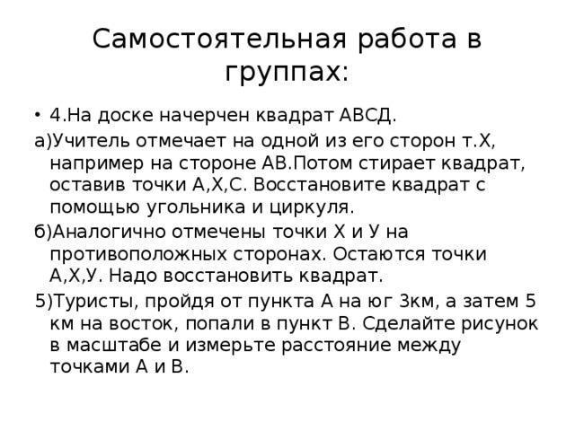 Самостоятельная работа в группах: 4.На доске начерчен квадрат АВСД. а)Учитель отмечает на одной из его сторон т.Х, например на стороне АВ.Потом стирает квадрат, оставив точки А,Х,С. Восстановите квадрат с помощью угольника и циркуля. б)Аналогично отмечены точки Х и У на противоположных сторонах. Остаются точки А,Х,У. Надо восстановить квадрат. 5)Туристы, пройдя от пункта А на юг 3км, а затем 5 км на восток, попали в пункт В. Сделайте рисунок в масштабе и измерьте расстояние между точками А и В.