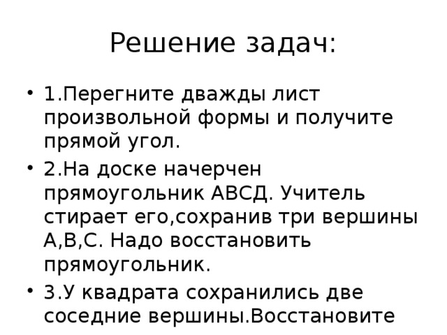 Решение задач: 1.Перегните дважды лист произвольной формы и получите прямой угол. 2.На доске начерчен прямоугольник АВСД. Учитель стирает его,сохранив три вершины А,В,С. Надо восстановить прямоугольник. 3.У квадрата сохранились две соседние вершины.Восстановите прямоугольник и  квадрат с помощью угольника и циркуля.