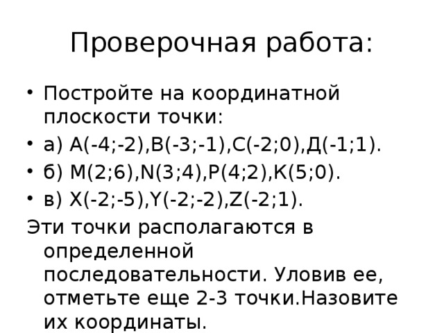 Проверочная работа: Постройте на координатной плоскости точки: а) А(-4;-2),В(-3;-1),С(-2;0),Д(-1;1). б) М(2;6),N(3;4),Р(4;2),К(5;0). в) Х(-2;-5),Y(-2;-2),Z(-2;1). Эти точки располагаются в определенной последовательности. Уловив ее, отметьте еще 2-3 точки.Назовите их координаты.