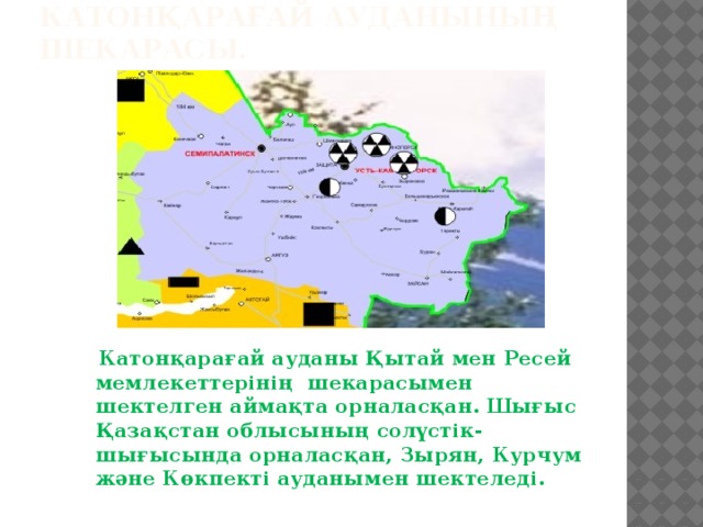 КАТОНҚАРАҒАЙ АУДАНЫНЫҢ ШЕКАРАСЫ.  Катонқарағай ауданы Қытай мен Ресей мемлекеттерінің  шекарасымен шектелген аймақта орналасқан. Шығыс Қазақстан облысының солүстік-шығысында орналасқан, Зырян, Курчум және Көкпекті ауданымен шектеледі.