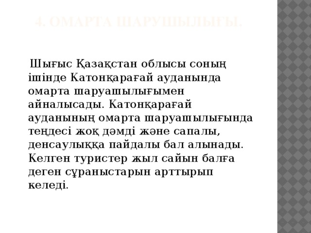 4. Омарта шарушылығы.    Шығыс Қазақстан облысы соның ішінде Катонқарағай ауданында омарта шаруашылығымен айналысады. Катонқарағай ауданының омарта шаруашылығында теңдесі жоқ дәмді және сапалы, денсаулыққа пайдалы бал алынады. Келген туристер жыл сайын балға деген сұраныстарын арттырып келеді.