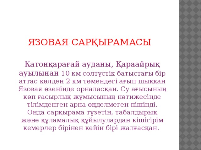 ЯЗОВАЯ САРҚЫРАМАСЫ  Катонқарағай ауданы, Қараайрық ауылынан 10 км солтүстік батыстағы бір аттас көлден 2 км төмендегі ағып шыққан Язовая өзенінде орналасқан. Су ағысының көп ғасырлық жұмысының нәтижесінде тілімденген арна өңделмеген пішінді. Онда сарқырама түзетін, табалдырық және құламалық құйылулардан кішігірім кемерлер бірінен кейін бірі жалғасқан.