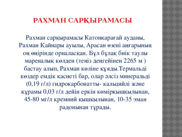 РАХМАН САРҚЫРАМАСЫ  Рахман сарқырамасы Катонқарағай ауданы, Рахман Қайнары ауылы, Арасан өзені аңғарының оң өңірінде орналасқан. Бұл бұлақ биік таулы мареналық көлден (теңіз деңгейінен 2265 м ) бастау алып, Рахман көліне құяды.Термальді көздер емдік қасиеті бар, олар әлсіз минеральді (0,19 г/л) гидрокарбонатты- кальцийлі және құрамы 0,03 г/л дейін еркін көмірқышқылынан, 45-80 мг/л кремний қышқылынан, 10-35 эман радонынан тұрады.